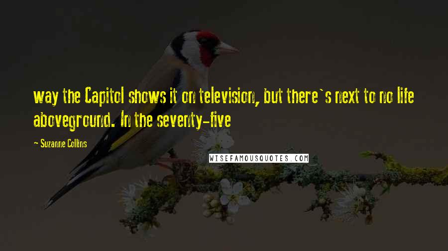 Suzanne Collins Quotes: way the Capitol shows it on television, but there's next to no life aboveground. In the seventy-five