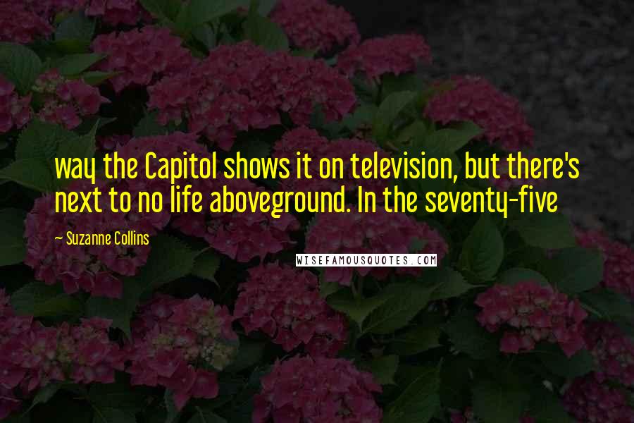 Suzanne Collins Quotes: way the Capitol shows it on television, but there's next to no life aboveground. In the seventy-five