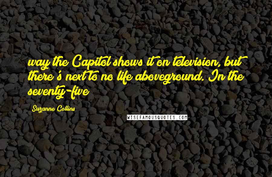 Suzanne Collins Quotes: way the Capitol shows it on television, but there's next to no life aboveground. In the seventy-five