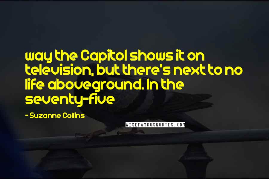 Suzanne Collins Quotes: way the Capitol shows it on television, but there's next to no life aboveground. In the seventy-five