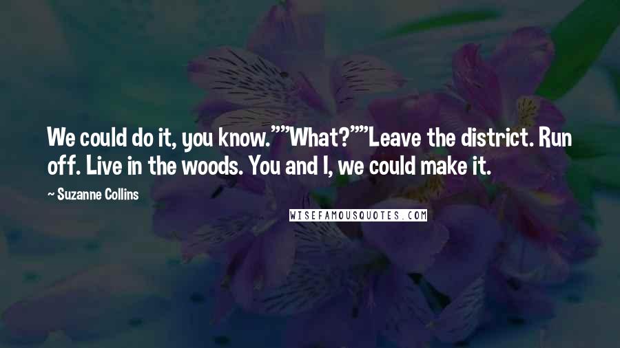 Suzanne Collins Quotes: We could do it, you know.""What?""Leave the district. Run off. Live in the woods. You and I, we could make it.