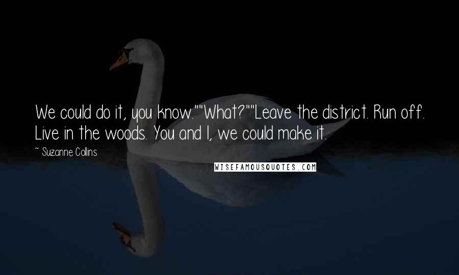 Suzanne Collins Quotes: We could do it, you know.""What?""Leave the district. Run off. Live in the woods. You and I, we could make it.