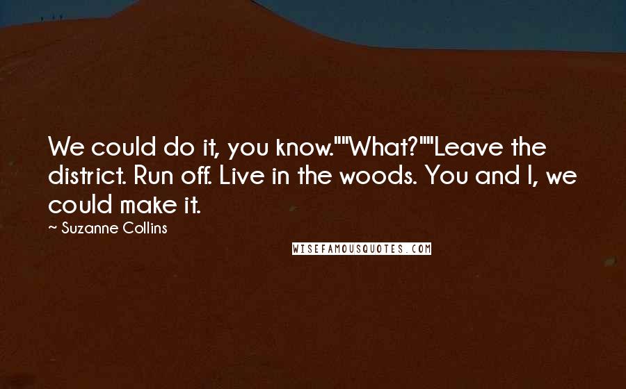 Suzanne Collins Quotes: We could do it, you know.""What?""Leave the district. Run off. Live in the woods. You and I, we could make it.