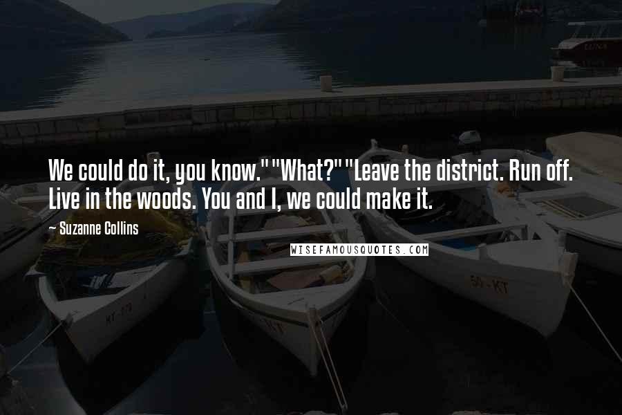 Suzanne Collins Quotes: We could do it, you know.""What?""Leave the district. Run off. Live in the woods. You and I, we could make it.