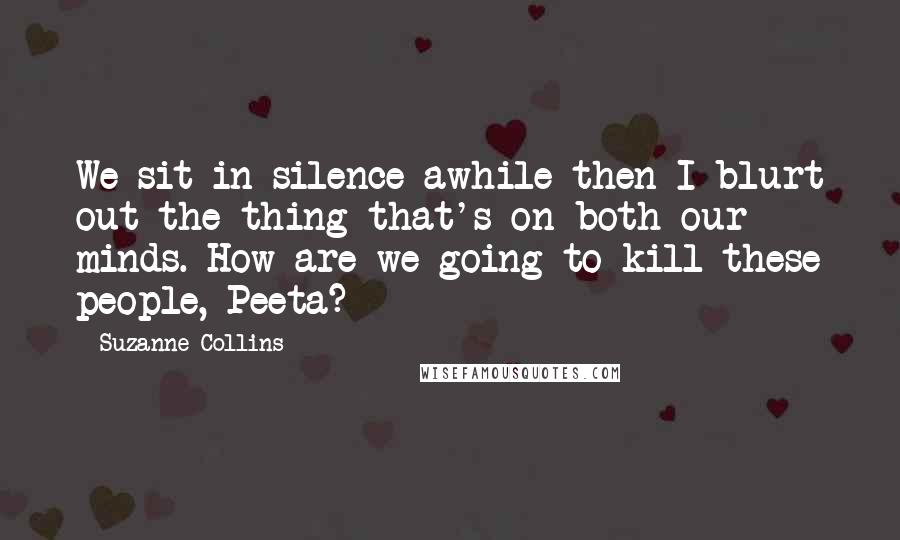 Suzanne Collins Quotes: We sit in silence awhile then I blurt out the thing that's on both our minds. How are we going to kill these people, Peeta?