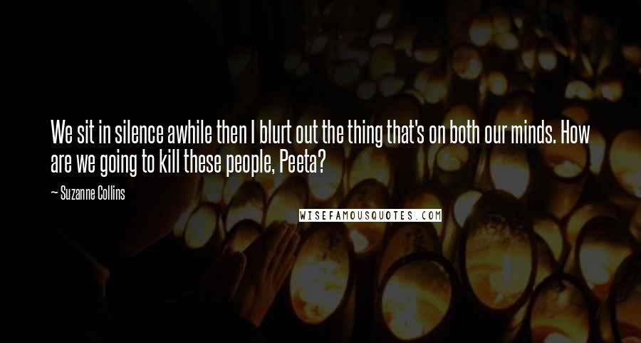 Suzanne Collins Quotes: We sit in silence awhile then I blurt out the thing that's on both our minds. How are we going to kill these people, Peeta?