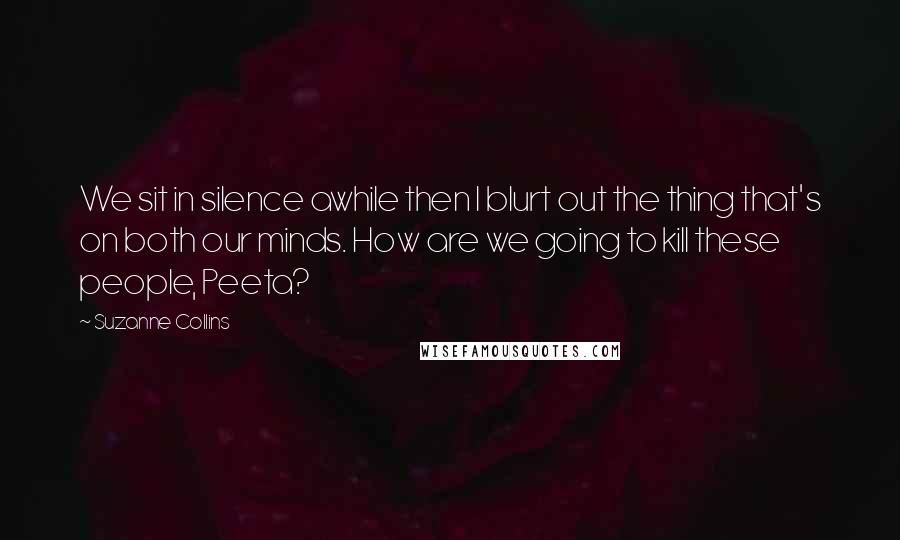 Suzanne Collins Quotes: We sit in silence awhile then I blurt out the thing that's on both our minds. How are we going to kill these people, Peeta?