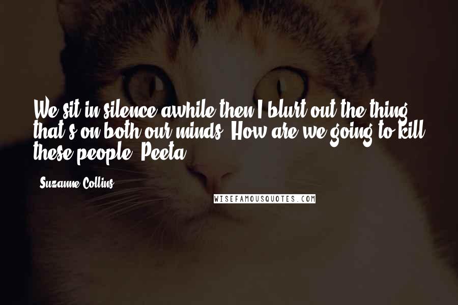 Suzanne Collins Quotes: We sit in silence awhile then I blurt out the thing that's on both our minds. How are we going to kill these people, Peeta?