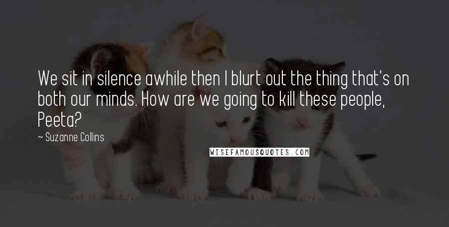 Suzanne Collins Quotes: We sit in silence awhile then I blurt out the thing that's on both our minds. How are we going to kill these people, Peeta?