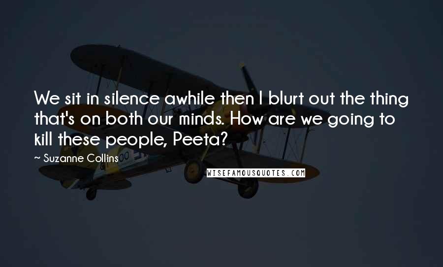 Suzanne Collins Quotes: We sit in silence awhile then I blurt out the thing that's on both our minds. How are we going to kill these people, Peeta?
