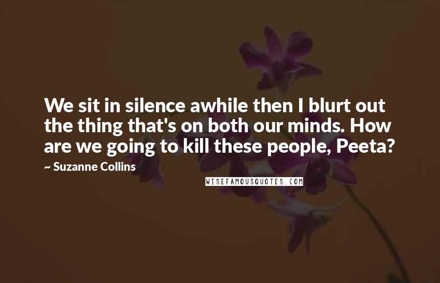 Suzanne Collins Quotes: We sit in silence awhile then I blurt out the thing that's on both our minds. How are we going to kill these people, Peeta?