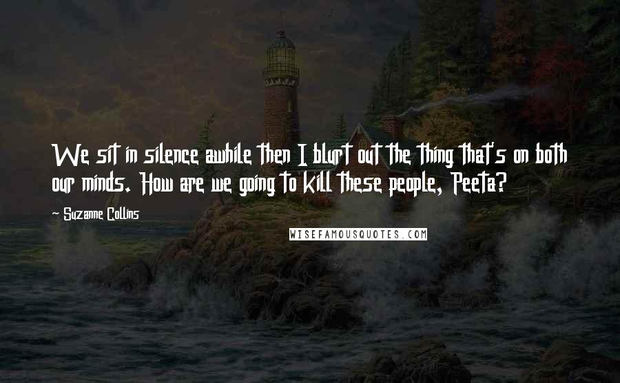 Suzanne Collins Quotes: We sit in silence awhile then I blurt out the thing that's on both our minds. How are we going to kill these people, Peeta?