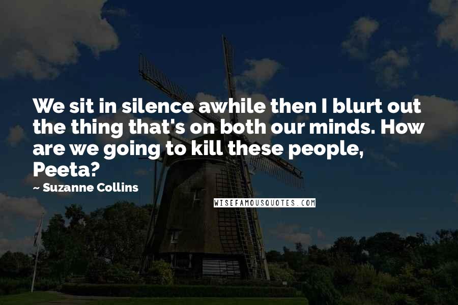 Suzanne Collins Quotes: We sit in silence awhile then I blurt out the thing that's on both our minds. How are we going to kill these people, Peeta?