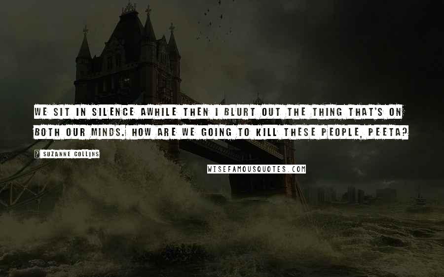 Suzanne Collins Quotes: We sit in silence awhile then I blurt out the thing that's on both our minds. How are we going to kill these people, Peeta?