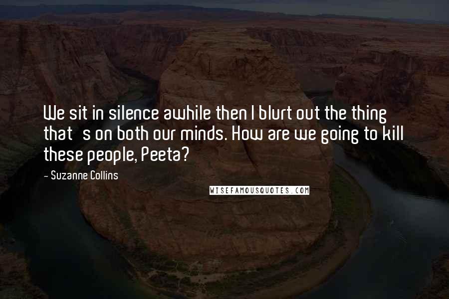 Suzanne Collins Quotes: We sit in silence awhile then I blurt out the thing that's on both our minds. How are we going to kill these people, Peeta?