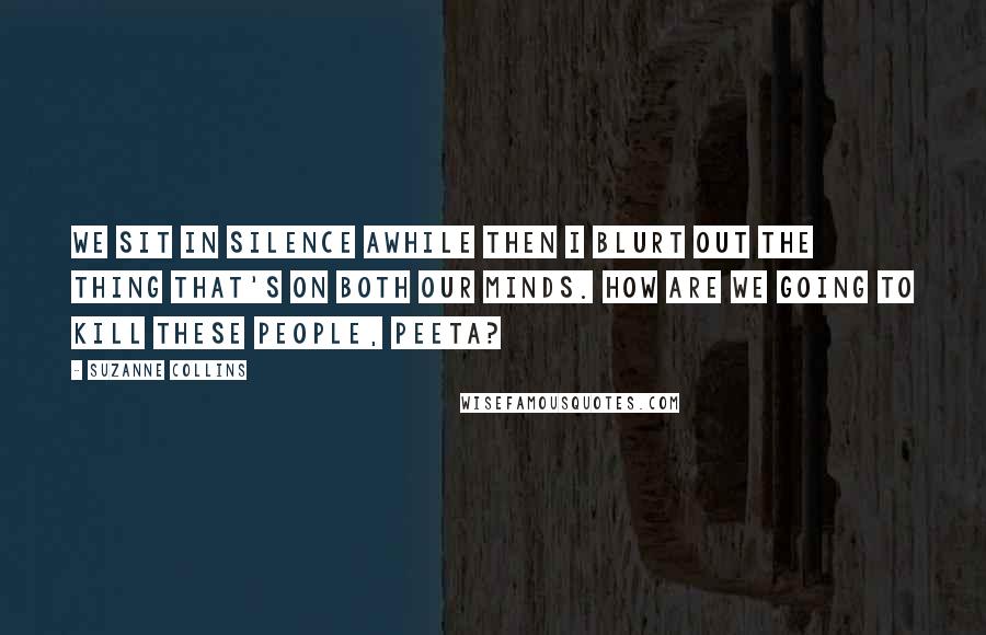 Suzanne Collins Quotes: We sit in silence awhile then I blurt out the thing that's on both our minds. How are we going to kill these people, Peeta?