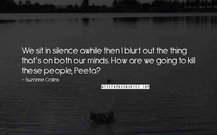 Suzanne Collins Quotes: We sit in silence awhile then I blurt out the thing that's on both our minds. How are we going to kill these people, Peeta?