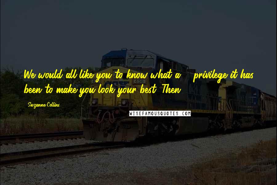 Suzanne Collins Quotes: We would all like you to know what a ... privilege it has been to make you look your best. Then