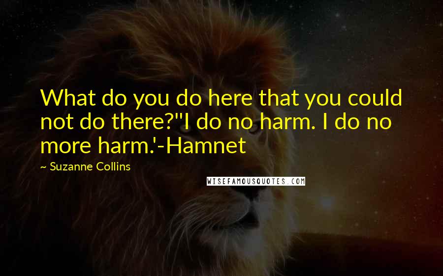 Suzanne Collins Quotes: What do you do here that you could not do there?''I do no harm. I do no more harm.'-Hamnet