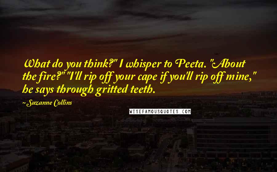 Suzanne Collins Quotes: What do you think?" I whisper to Peeta. "About the fire?" "I'll rip off your cape if you'll rip off mine," he says through gritted teeth.