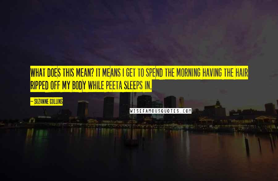 Suzanne Collins Quotes: What does this mean? It means I get to spend the morning having the hair ripped off my body while Peeta sleeps in.