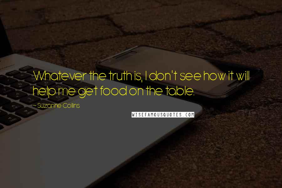 Suzanne Collins Quotes: Whatever the truth is, I don't see how it will help me get food on the table.