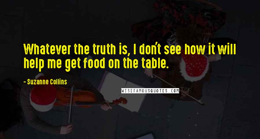 Suzanne Collins Quotes: Whatever the truth is, I don't see how it will help me get food on the table.