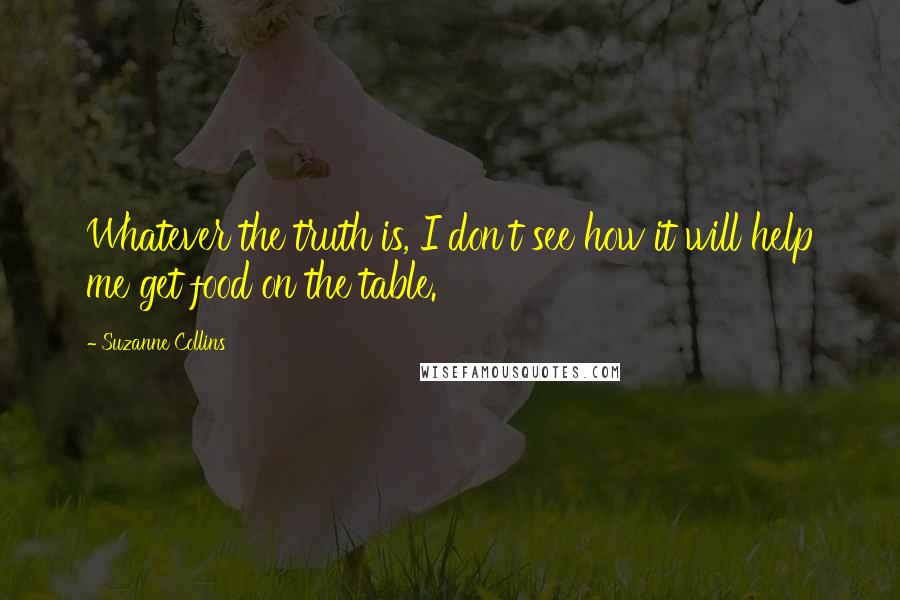 Suzanne Collins Quotes: Whatever the truth is, I don't see how it will help me get food on the table.