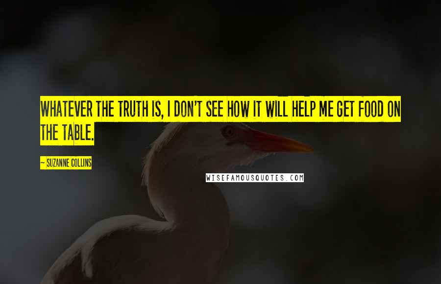 Suzanne Collins Quotes: Whatever the truth is, I don't see how it will help me get food on the table.