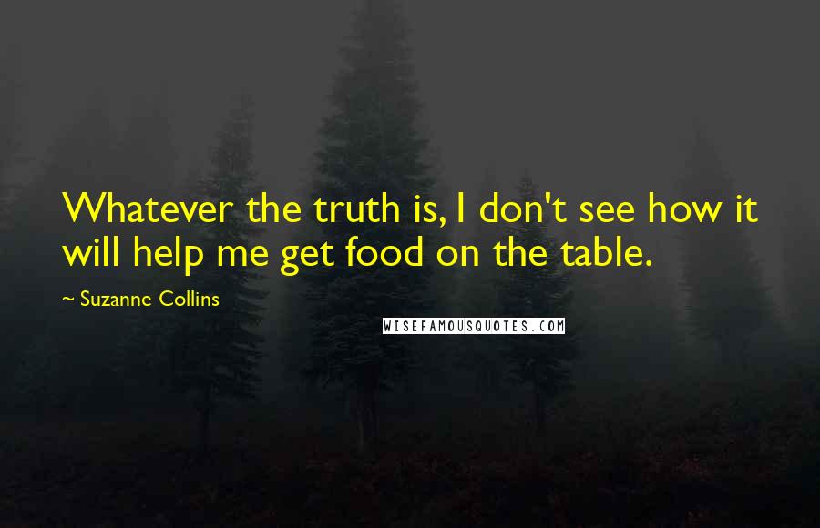 Suzanne Collins Quotes: Whatever the truth is, I don't see how it will help me get food on the table.