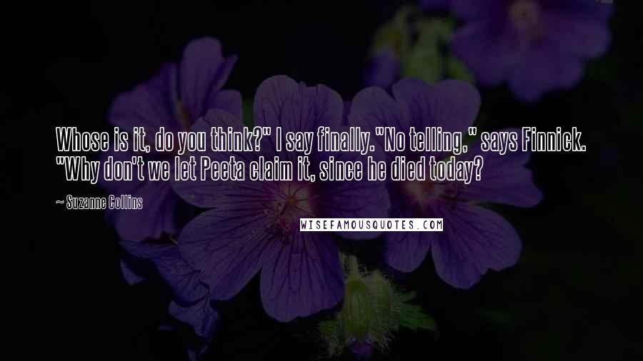 Suzanne Collins Quotes: Whose is it, do you think?" I say finally."No telling," says Finnick. "Why don't we let Peeta claim it, since he died today?