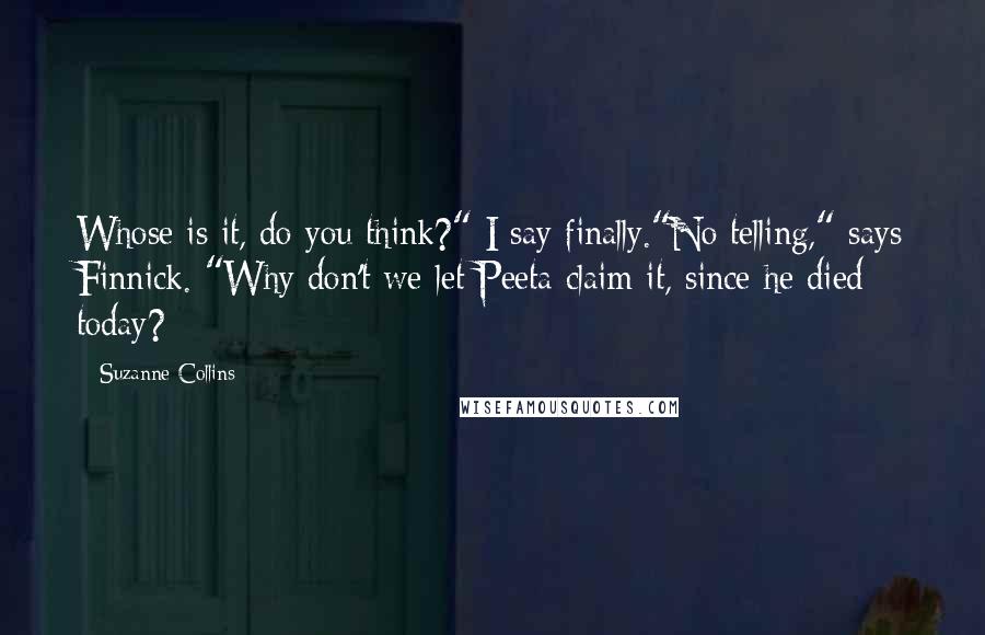 Suzanne Collins Quotes: Whose is it, do you think?" I say finally."No telling," says Finnick. "Why don't we let Peeta claim it, since he died today?