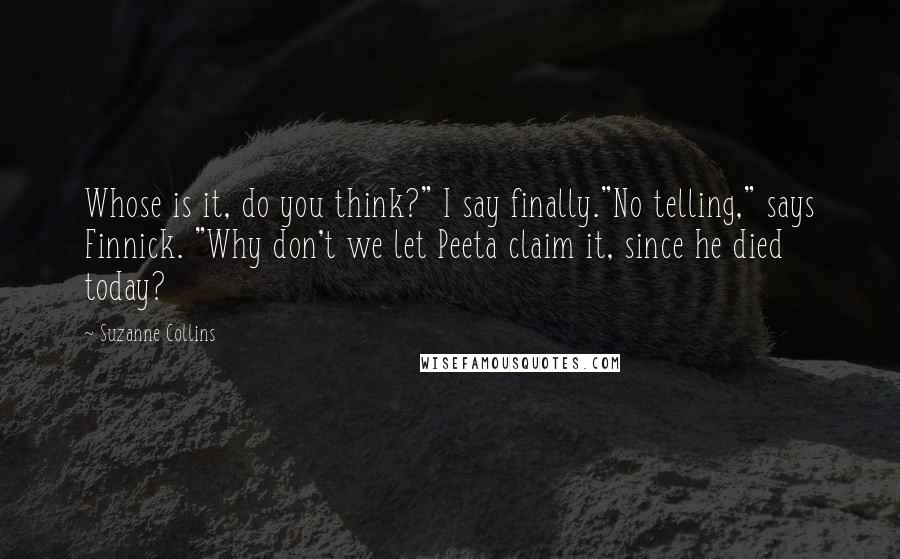 Suzanne Collins Quotes: Whose is it, do you think?" I say finally."No telling," says Finnick. "Why don't we let Peeta claim it, since he died today?