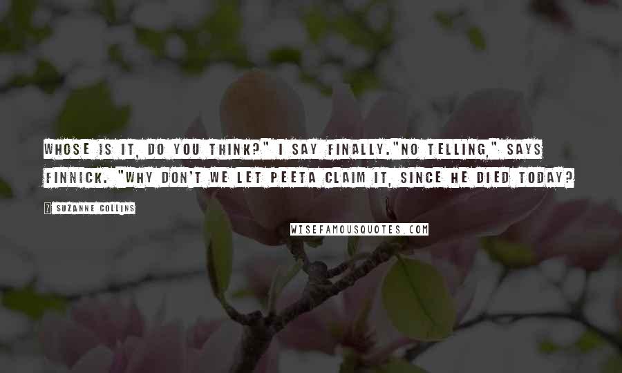 Suzanne Collins Quotes: Whose is it, do you think?" I say finally."No telling," says Finnick. "Why don't we let Peeta claim it, since he died today?