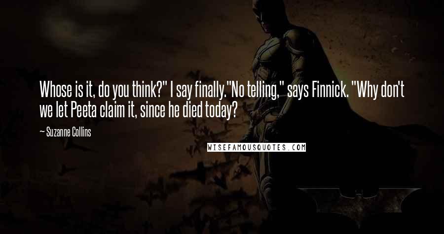 Suzanne Collins Quotes: Whose is it, do you think?" I say finally."No telling," says Finnick. "Why don't we let Peeta claim it, since he died today?