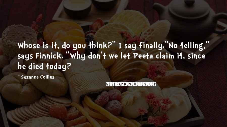 Suzanne Collins Quotes: Whose is it, do you think?" I say finally."No telling," says Finnick. "Why don't we let Peeta claim it, since he died today?