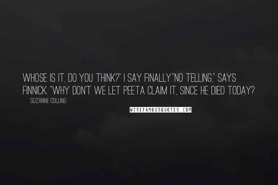 Suzanne Collins Quotes: Whose is it, do you think?" I say finally."No telling," says Finnick. "Why don't we let Peeta claim it, since he died today?