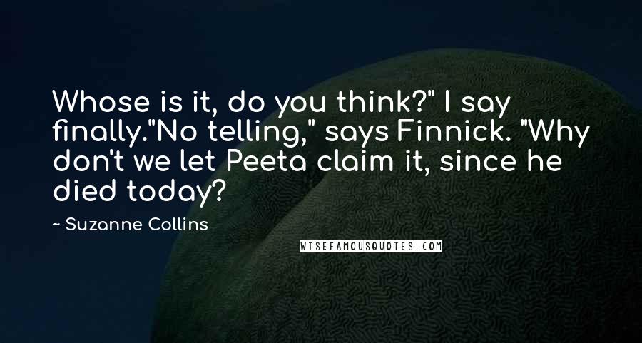 Suzanne Collins Quotes: Whose is it, do you think?" I say finally."No telling," says Finnick. "Why don't we let Peeta claim it, since he died today?