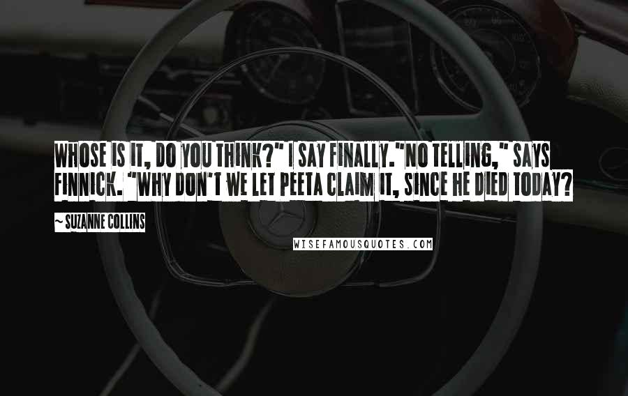 Suzanne Collins Quotes: Whose is it, do you think?" I say finally."No telling," says Finnick. "Why don't we let Peeta claim it, since he died today?