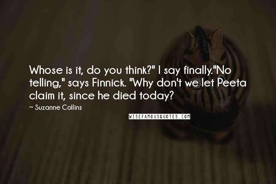 Suzanne Collins Quotes: Whose is it, do you think?" I say finally."No telling," says Finnick. "Why don't we let Peeta claim it, since he died today?