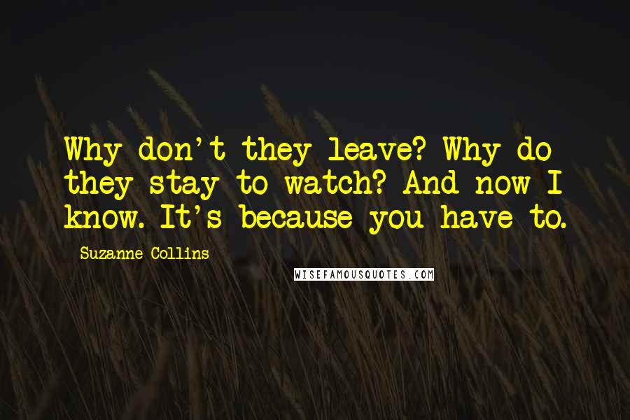 Suzanne Collins Quotes: Why don't they leave? Why do they stay to watch? And now I know. It's because you have to.