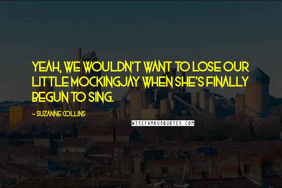 Suzanne Collins Quotes: Yeah, we wouldn't want to lose our little Mockingjay when she's finally begun to sing.