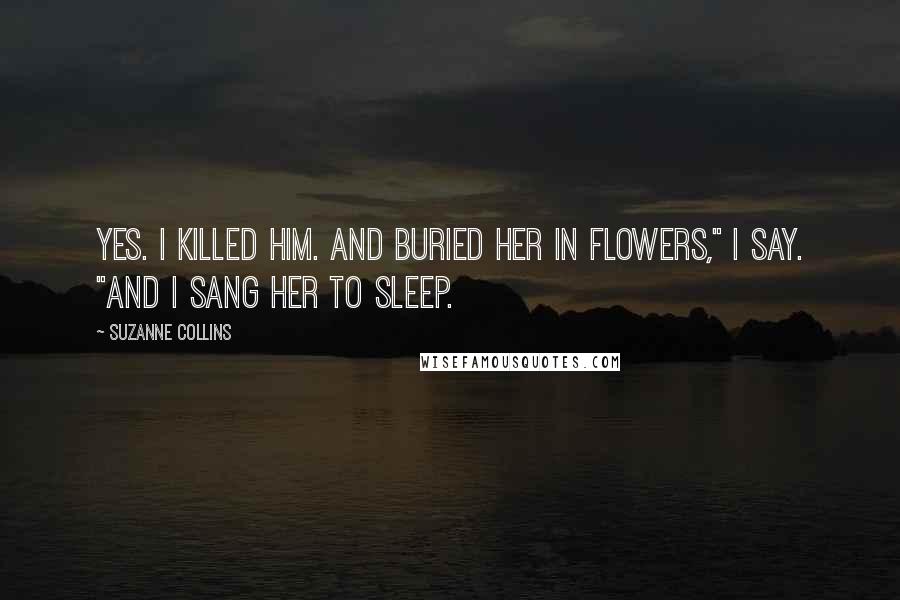 Suzanne Collins Quotes: Yes. I killed him. And buried her in flowers," I say. "And I sang her to sleep.