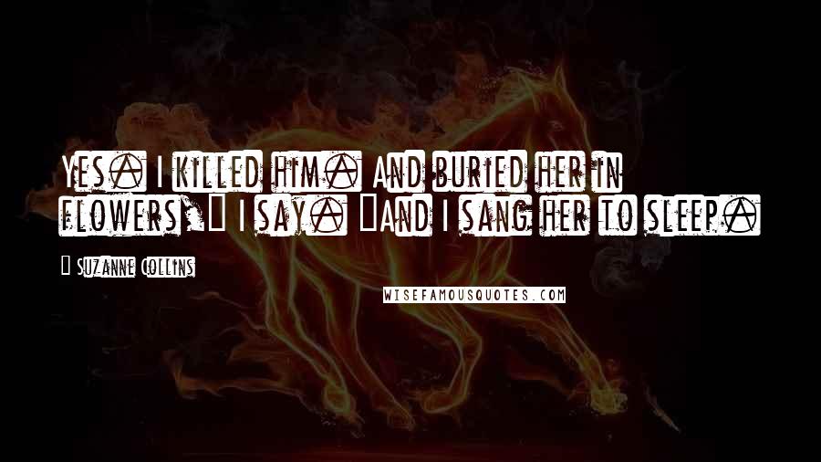 Suzanne Collins Quotes: Yes. I killed him. And buried her in flowers," I say. "And I sang her to sleep.