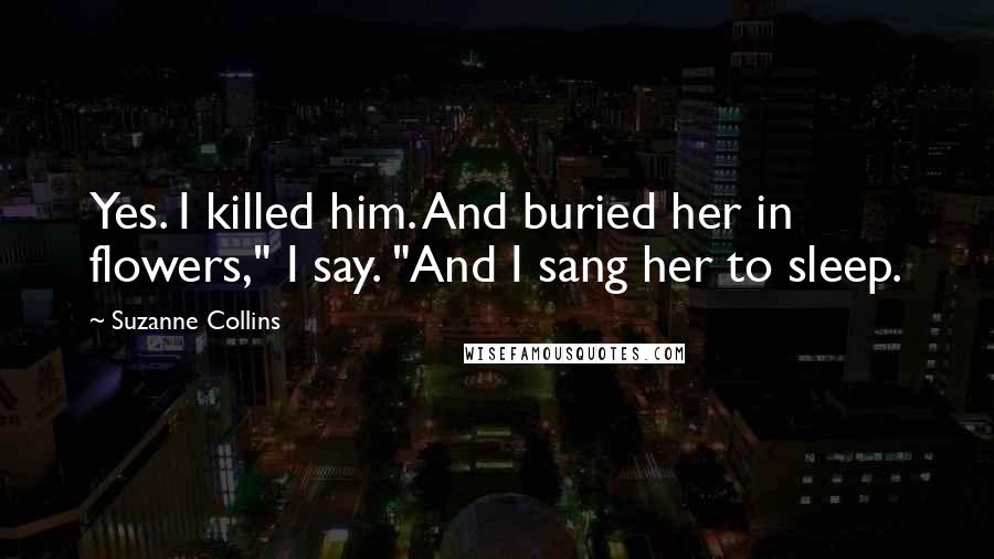 Suzanne Collins Quotes: Yes. I killed him. And buried her in flowers," I say. "And I sang her to sleep.