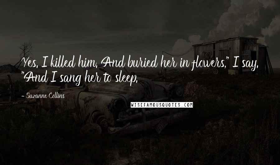 Suzanne Collins Quotes: Yes. I killed him. And buried her in flowers," I say. "And I sang her to sleep.