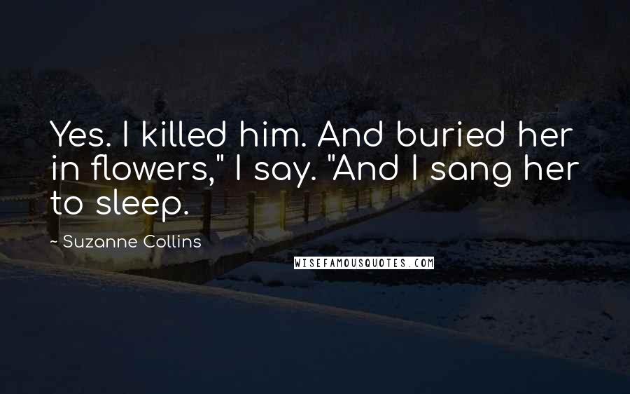 Suzanne Collins Quotes: Yes. I killed him. And buried her in flowers," I say. "And I sang her to sleep.