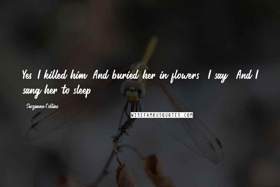 Suzanne Collins Quotes: Yes. I killed him. And buried her in flowers," I say. "And I sang her to sleep.