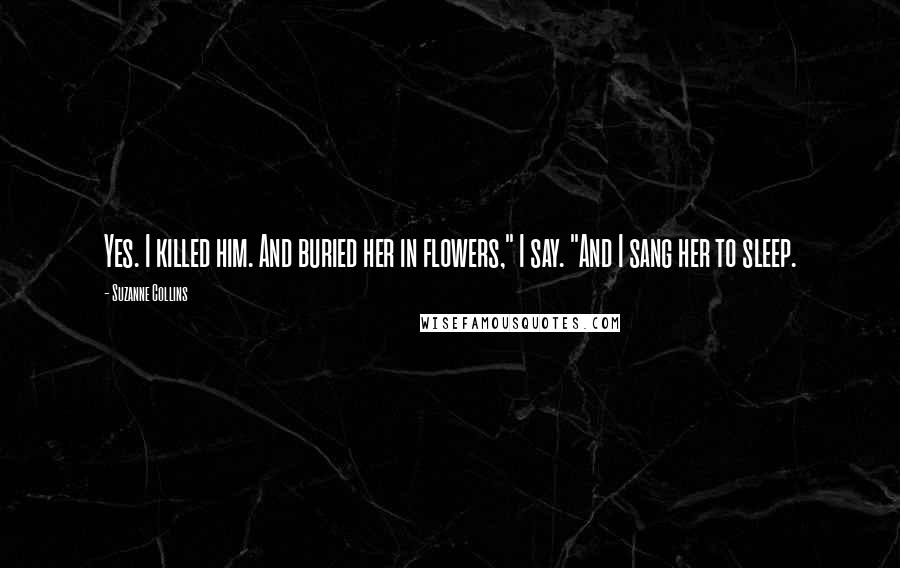 Suzanne Collins Quotes: Yes. I killed him. And buried her in flowers," I say. "And I sang her to sleep.