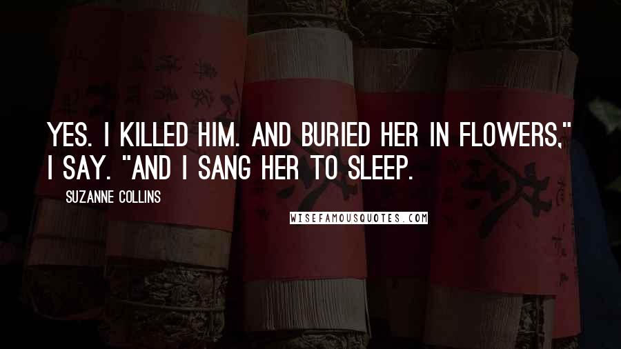 Suzanne Collins Quotes: Yes. I killed him. And buried her in flowers," I say. "And I sang her to sleep.